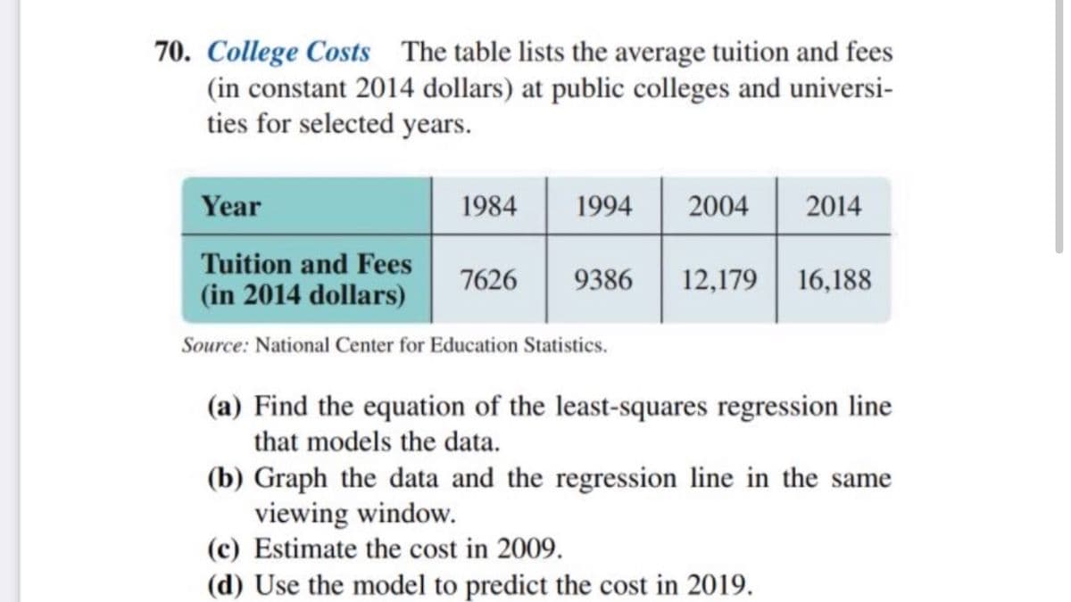 70. College Costs The table lists the average tuition and fees
(in constant 2014 dollars) at public colleges and universi-
ties for selected years.
Year
1984
1994
2004
2014
Tuition and Fees
(in 2014 dollars)
12,179 16,188
7626
9386
Source: National Center for Education Statistics.
(a) Find the equation of the least-squares regression line
that models the data.
(b) Graph the data and the regression line in the same
viewing window.
(c) Estimate the cost in 2009.
(d) Use the model to predict the cost in 2019.
