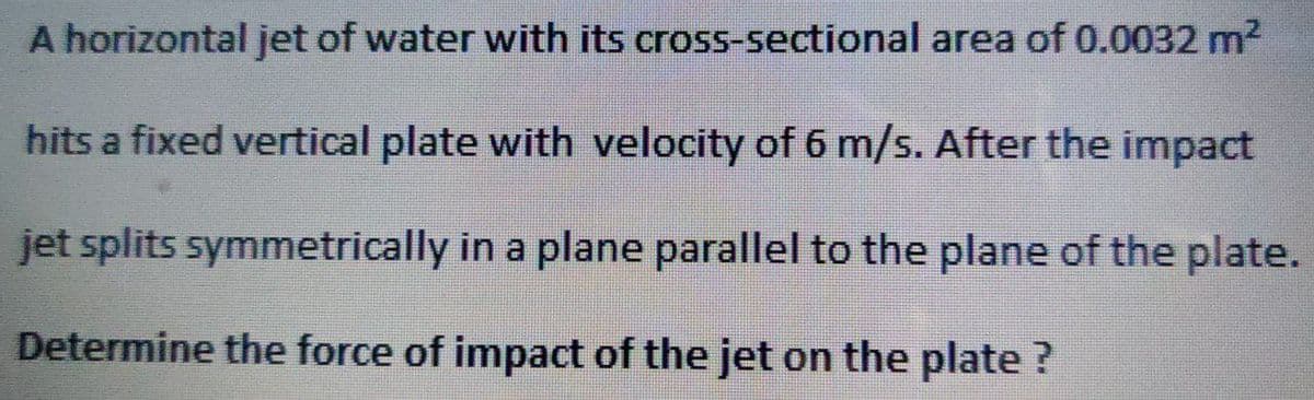 A horizontal jet of water with its
cross-sectional area of 0.0032 m²
hits a fixed vertical plate with velocity of 6 m/s. After the impact
jet splits symmetrically in a plane parallel to the plane of the plate.
Determine the force of impact of the jet on the plate ?