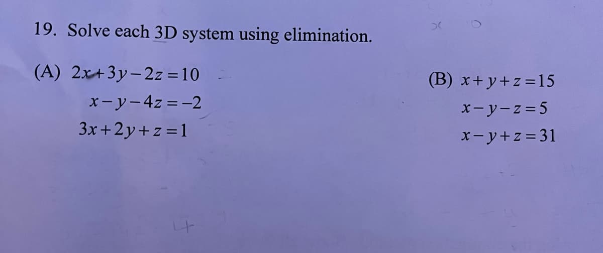 19. Solve each 3D system using elimination.
(A) 2x+3y-2z = 10
x-y-4z = -2
3x+2y+z=1
>
(B) x+y+z=15
x-y-z=5
x-y+z=31