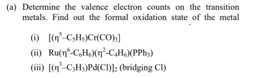 (a) Determine the valence electron counts on the transition
metals. Find out the formal oxidation state of the metal
(i) [(n°-CsHs)Cr(CO);]
(ii) Ru(nº-C,H)(n²-C,H6)(PP%3)
(iii) [(n²-C3H3)Pd(Cl)]2 (bridging Cl)

