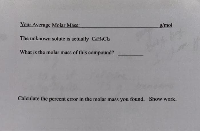 Your Average Molar Mass:
g/mol
The unknown solute is actually C6H4CI2
What is the molar mass of this compound?
Calculate the percent error in the molar mass you found. Show work.
