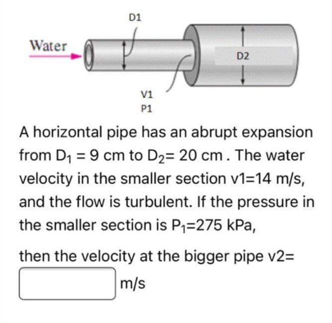 Water
D1
V1
P1
D2
A horizontal pipe has an abrupt expansion
from D₁ = 9 cm to D₂= 20 cm. The water
velocity in the smaller section v1=14 m/s,
and the flow is turbulent. If the pressure in
the smaller section is P₁=275 kPa,
then the velocity at the bigger pipe v2=
m/s