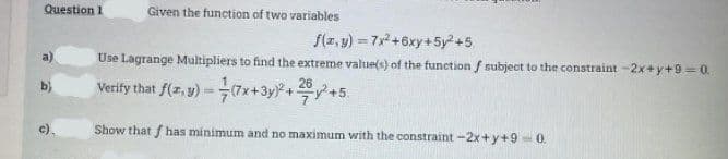 Question 1
c).
Given the function of two variables
f(x,y)=7x²+6xy+5y²+5
Use Lagrange Multipliers to find the extreme value(s) of the function f subject to the constraint -2x+y+9=0.
26
Verify that f(x, y)-(7x+3y)² + 2y² +5.
Show that has minimum and no maximum with the constraint -2x+y+9 -0.