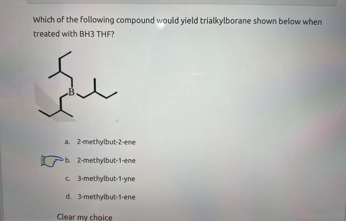 Which of the following compound would yield trialkylborane shown below when
treated with BH3 THF?
a. 2-methylbut-2-ene
b. 2-methylbut-1-ene
c. 3-methylbut-1-yne
d. 3-methylbut-1-ene
Clear my choice