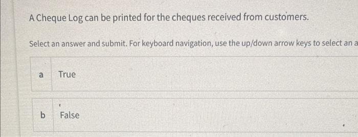 A Cheque Log can be printed for the cheques received from customers.
Select an answer and submit. For keyboard navigation, use the up/down arrow keys to select an a
a
True
b.
False
