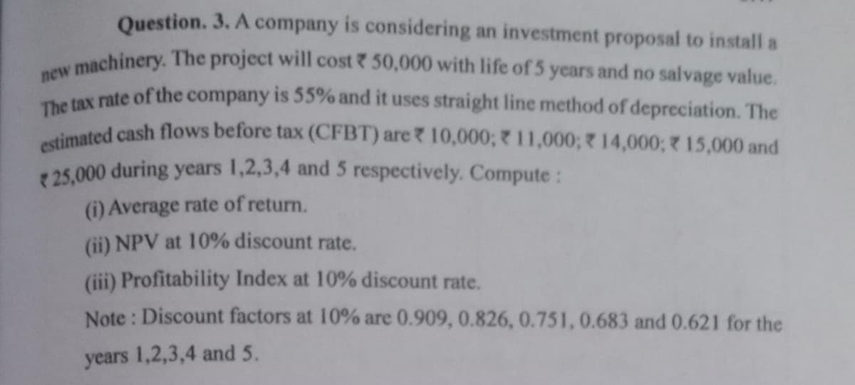 The tax rate of the company is 55% and it uses straight line method of depreciation. The
Question. 3. A company is considering an investment proposal to install a
estimated cash flows before tax (CFBT) are 10,000; 11,000; 14,000; 15,000 and
v machinery. The project will cost 50,000 with life of 5 years and no salvage value.
new
25,000 during years 1,2,3,4 and 5 respectively. Compute:
(i) Average rate of return.
(ii) NPV at 10% discount rate.
(iii) Profitability Index at 10% discount rate.
Note : Discount factors at 10% are 0.909, 0.826, 0.751, 0.683 and 0.621 for the
years 1,2,3,4 and 5.
