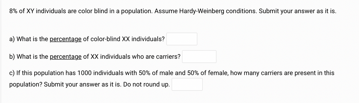 8% of XY individuals are color blind in a population. Assume Hardy-Weinberg conditions. Submit your answer as it is.
a) What is the percentage of color-blind XX individuals?
b) What is the percentage of XX individuals who are carriers?
c) If this population has 1000 individuals with 50% of male and 50% of female, how many carriers are present in this
population? Submit your answer as it is. Do not round up.