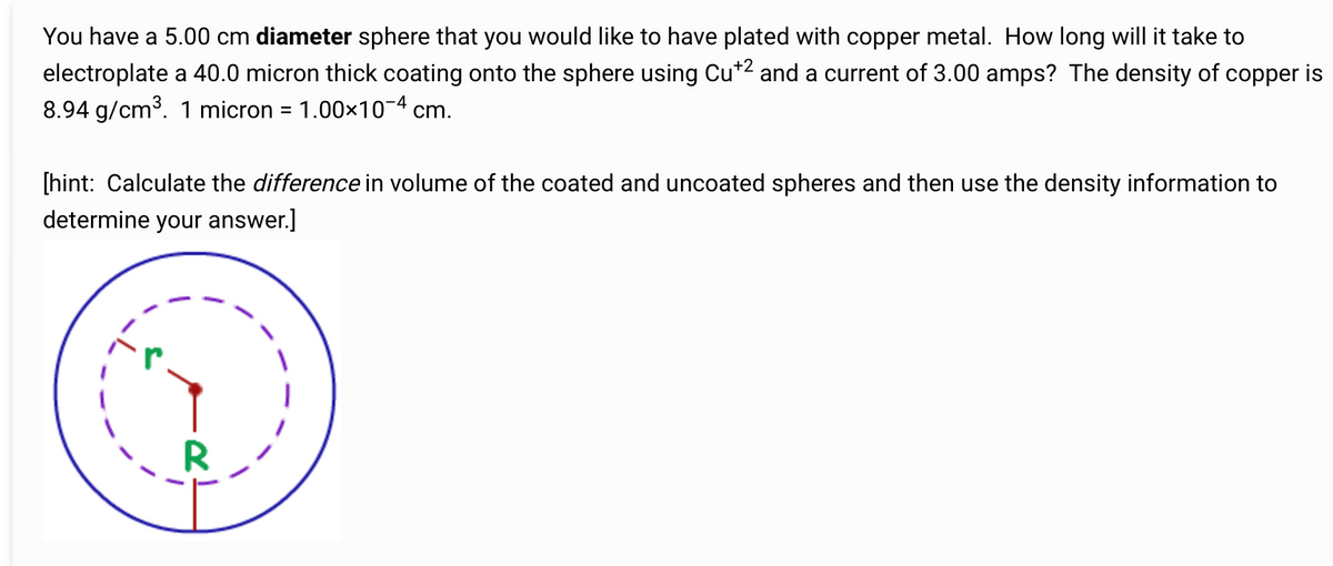 You have a 5.00 cm diameter sphere that you would like to have plated with copper metal. How long will it take to
electroplate a 40.0 micron thick coating onto the sphere using Cu+2 and a current of 3.00 amps? The density of copper is
8.94 g/cm³. 1 micron = 1.00×10-4 cm.
[hint: Calculate the difference in volume of the coated and uncoated spheres and then use the density information to
determine your answer.]
R