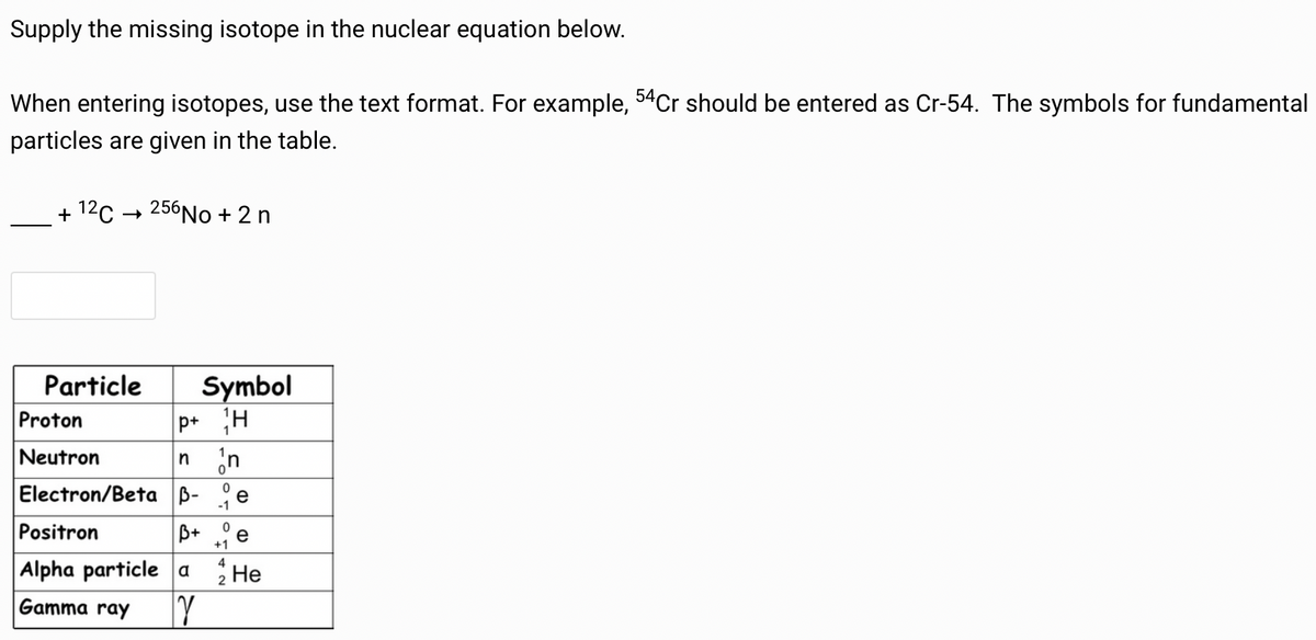 Supply the missing isotope in the nuclear equation below.
When entering isotopes, use the text format. For example, 54 Cr should be entered as Cr-54. The symbols for fundamental
particles are given in the table.
+ 12 C256 No + 2n
Particle
Symbol
Proton
p+ H
Neutron
n n
Electron/Beta B- e
Positron
Alpha particle a
0
-1
0
B+
e
+1
4
2
He
Gamma ray
γ