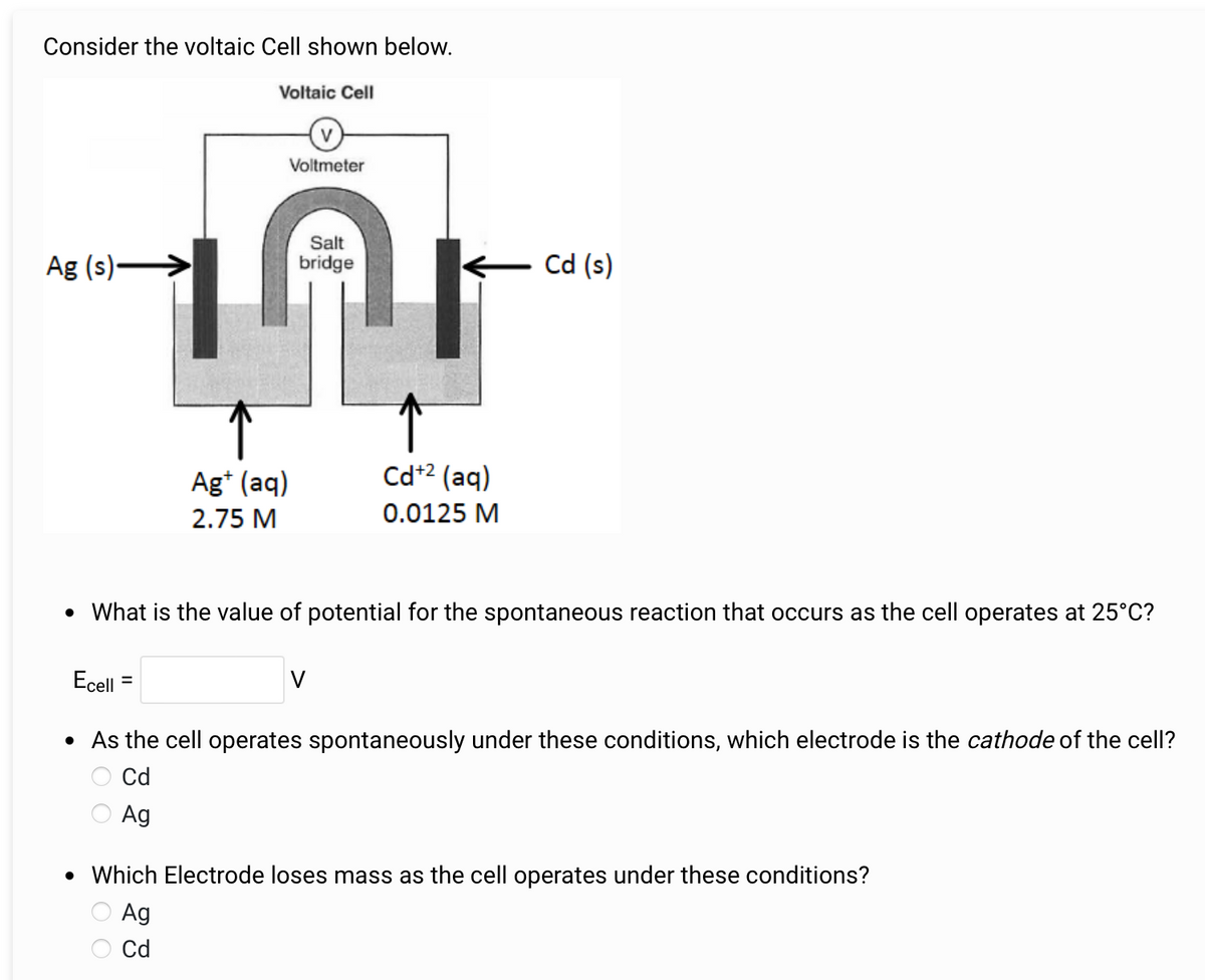 Consider the voltaic Cell shown below.
Voltaic Cell
V
Voltmeter
Salt
Ag (s)->
bridge
Cd (s)
Ag+ (aq)
2.75 M
Cd+2 (aq)
0.0125 M
• What is the value of potential for the spontaneous reaction that occurs as the cell operates at 25°C?
Ecell
=
• As the cell operates spontaneously under these conditions, which electrode is the cathode of the cell?
Cd
Ag
• Which Electrode loses mass as the cell operates under these conditions?
Ag
Cd
