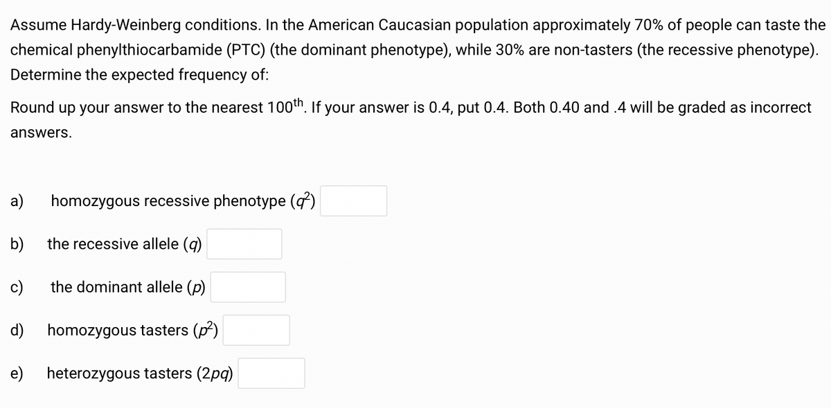 Assume Hardy-Weinberg conditions. In the American Caucasian population approximately 70% of people can taste the
chemical phenylthiocarbamide (PTC) (the dominant phenotype), while 30% are non-tasters (the recessive phenotype).
Determine the expected frequency of:
Round up your answer to the nearest 100th. If your answer is 0.4, put 0.4. Both 0.40 and .4 will be graded as incorrect
answers.
homozygous recessive phenotype (q²)
a)
b) the recessive allele (q)
c)
the dominant allele (p)
d) homozygous tasters (p²)
e)
heterozygous tasters (2pq)