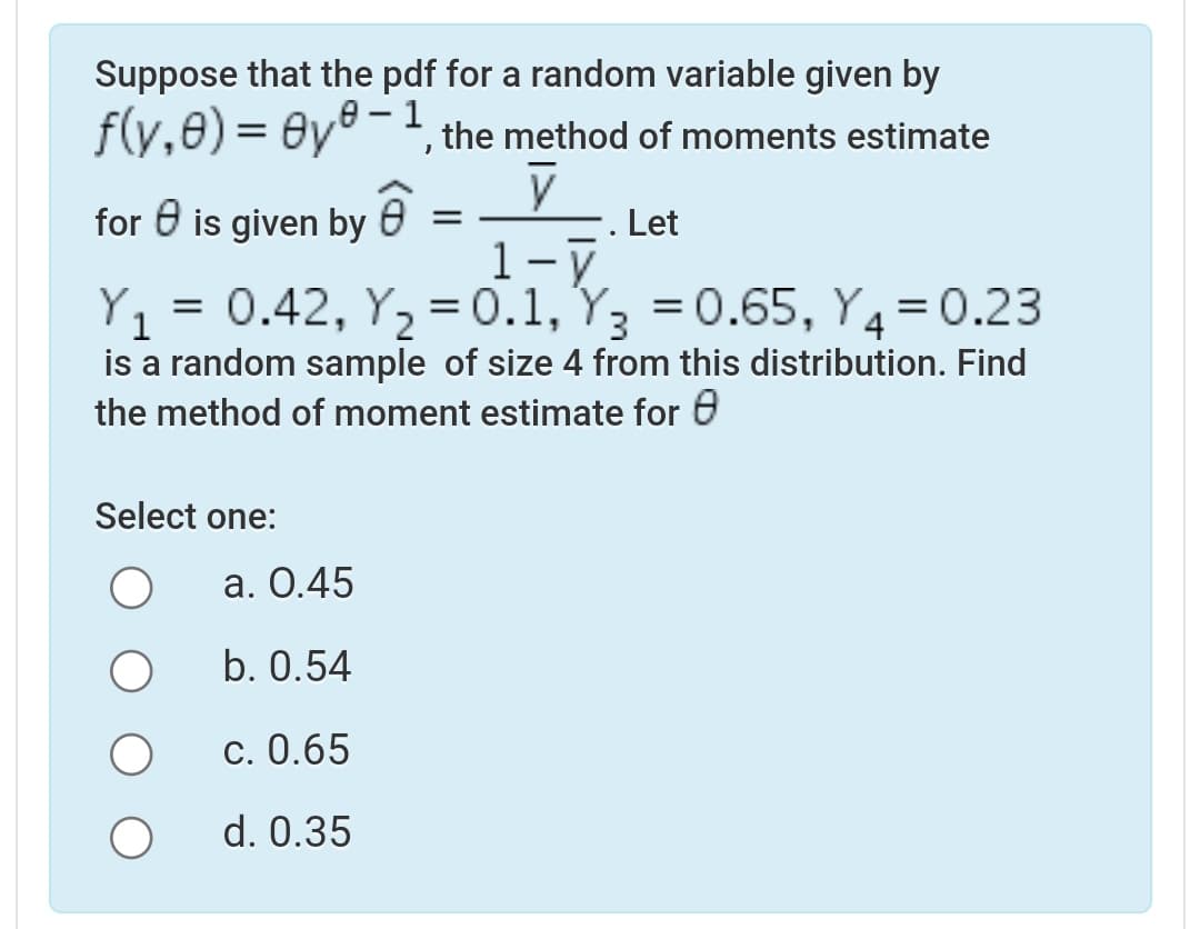 Suppose that the pdf for a random variable given by
f(y,0) = Oy®-, the method of moments estimate
for 0 is given by e = –
Let
1-ү
Y,
0.42, Y, = 0.1, Y, = 0.65, Y=0.23
%3D
1
is a random sample of size 4 from this distribution. Find
the method of moment estimate for 0
4
Select one:
а. О.45
b. 0.54
c. 0.65
d. 0.35
