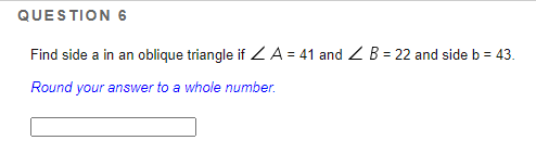 QUESTION 6
Find side a in an oblique triangle if Z A = 41 and Z B = 22 and side b = 43.
Round your answer to a whole number.
