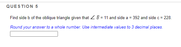 QUESTION 5
Find side b of the oblique triangle given that Z B = 11 and side a = 392 and side c = 228.
Round your answer to a whole number. Use intermediate values to 3 decimal places.
