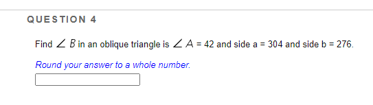 QUESTION 4
Find Z B in an oblique triangle is ZA = 42 and side a = 304 and sideb = 276.
Round your answer to a whole number.

