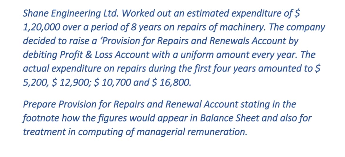 Shane Engineering Ltd. Worked out an estimated expenditure of $
1,20,000 over a period of 8 years on repairs of machinery. The company
decided to raise a 'Provision for Repairs and Renewals Account by
debiting Profit & Loss Account with a uniform amount every year. The
actual expenditure on repairs during the first four years amounted to $
5,200, $ 12,900; $ 10,700 and $ 16,800.
Prepare Provision for Repairs and Renewal Account stating in the
footnote how the figures would appear in Balance Sheet and also for
treatment in computing of managerial remuneration.
