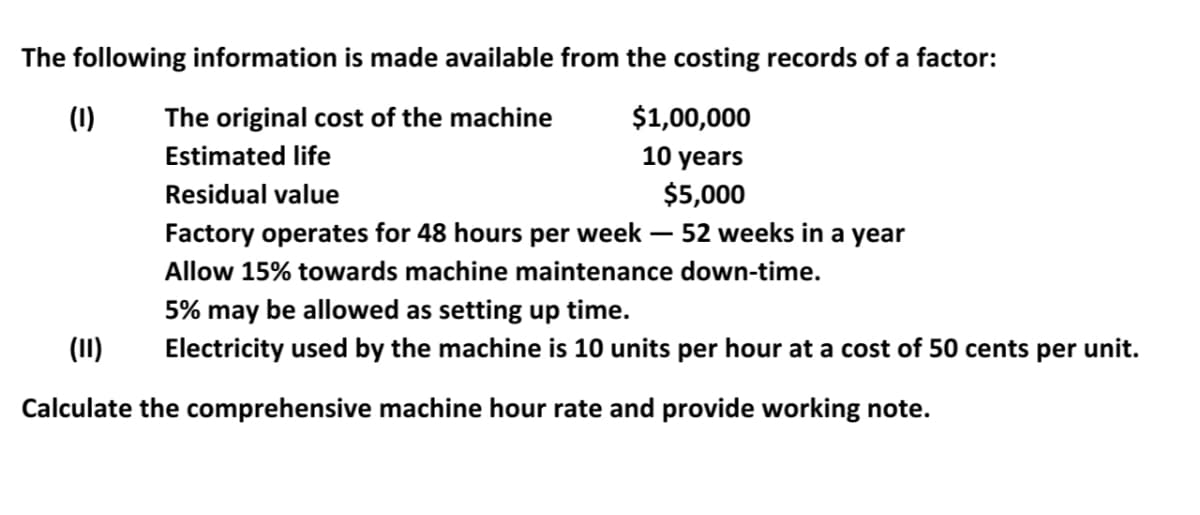 The following information is made available from the costing records of a factor:
(1)
The original cost of the machine
$1,00,000
Estimated life
10 years
Residual value
$5,000
Factory operates for 48 hours per week – 52 weeks in a year
Allow 15% towards machine maintenance down-time.
5% may be allowed as setting up time.
(II)
Electricity used by the machine is 10 units per hour at a cost of 50 cents per unit.
Calculate the comprehensive machine hour rate and provide working note.

