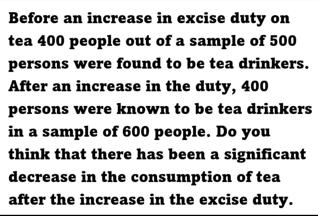 Before an increase in excise duty on
tea 400 people out of a sample of 500
persons were found to be tea drinkers.
After an increase in the duty, 400
persons were known to be tea drinkers
in a sample of 600 people. Do you
think that there has been a significant
decrease in the consumption of tea
after the increase in the excise duty.
