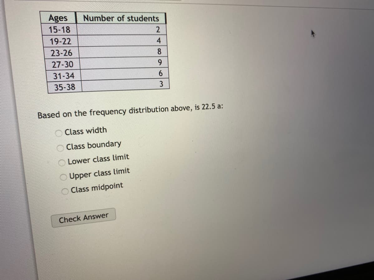 Ages
Number of students
15-18
19-22
4
23-26
8.
27-30
9.
31-34
6.
35-38
Based on the frequency distribution above, is 22.5 a:
Class width
Class boundary
Lower class limit
Upper class limit
Class midpoint
Check Answer
O O O
