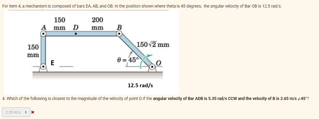 For item 4, a mechanism is composed of bars EA, AB, and OB. In the position shown where theta is 45 degrees, the angular velocity of Bar OB is 12.5 rad/s.
150
D
200
mm
mm
150 v2 mm
150
mm
0 = 45°
E
12.5 rad/s
4. Which of the following is closest to the magnitude of the velocity of point D if the angular velocity of Bar ADB is 5.35 rad/s CCW and the velocity of B is 2.65 m/s 45°?
2.29 m/s +
