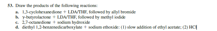 53. Draw the products of the following reactions:
a. 1,3-cyclohexanedione + LDA/THF, followed by allyl bromide
b. y-butyrolactone + LDA/THF, followed by methyl iodide
c. 2,7-octanedione + sodium hydroxide
d. diethyl 1,2-benzenedicarboxylate + sodium ethoxide: (1) slow addition of ethyl acetate; (2) HCI