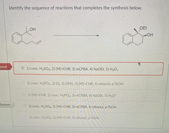 ered
Identify the sequence of reactions that completes the synthesis below.
Answer
OH
1) conc. H₂SO4, 2) [M]-CHR, 3) mCPBA, 4) NaOEt, 5) H3O+
1) conc. H3PO4, 2) O3, 3) DMS, 4) [M]=CHR. 5) ethanol, p-TsOH
1) [M]=CHR, 2) conc. H3PO4. 3) mCPBA, 4) NaOEt, 5) H₂O*
1) conc. H₂SO4. 2) [M] =CHR, 3) mCPBA, 4) ethanol, p-TsOH
1) conc. H₂SO4. 2) [M]-CHR, 3) ethanol, p-TSOH
OEt
OH