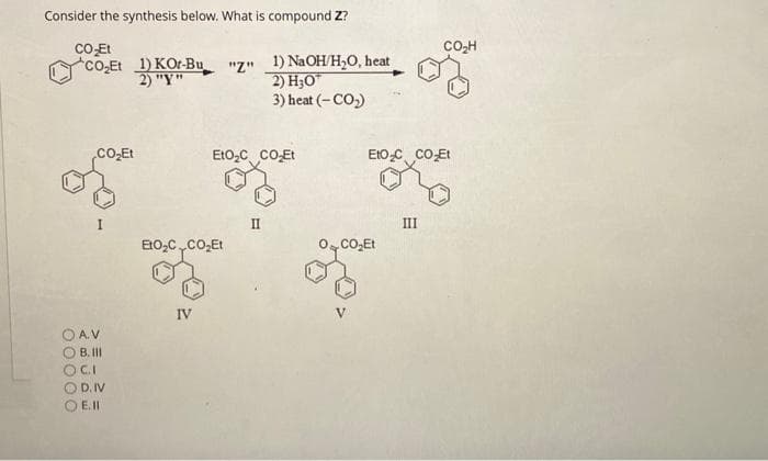 Consider the synthesis below. What is compound Z?
CO₂Et
CO₂Et 1) KOr-Bu
2) "Y"
CO₂Et
A.V
B. III
SOCI
D. IV
E. 11
EtO₂C CO₂Et
IV
"z" 1) NaOH/H₂O, heat
2) H30
3) heat (-CO₂)
EtO₂C CO₂Et
II
EtO₂C CO₂Et
0,CO,Et
CO₂H
III