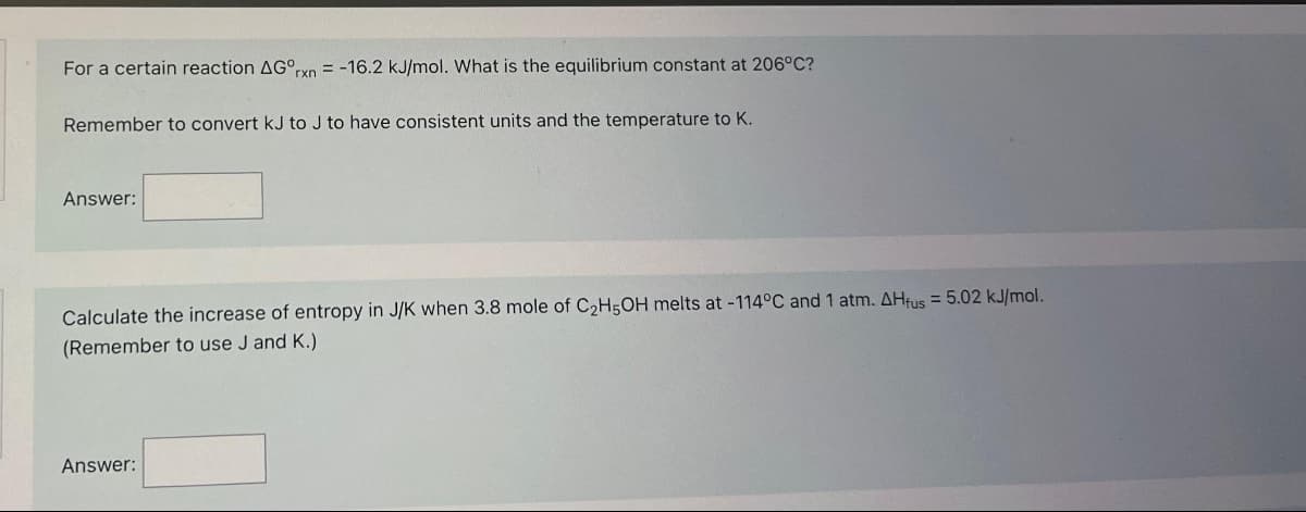 For a certain reaction AGºrxn= -16.2 kJ/mol. What is the equilibrium constant at 206°C?
Remember to convert kJ to J to have consistent units and the temperature to K.
Answer:
Calculate the increase of entropy in J/K when 3.8 mole of C₂H5OH melts at -114°C and 1 atm. AHfus = 5.02 kJ/mol.
(Remember to use J and K.)
Answer: