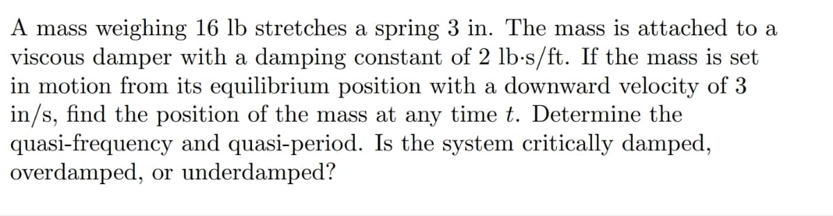 A mass weighing 16 lb stretches a spring 3 in. The mass is attached to a
viscous damper with a damping constant of 2 lb-s/ft. If the mass is set
in motion from its equilibrium position with a downward velocity of 3
in/s, find the position of the mass at any time t. Determine the
quasi-frequency and quasi-period. Is the system critically damped,
overdamped, or underdamped?