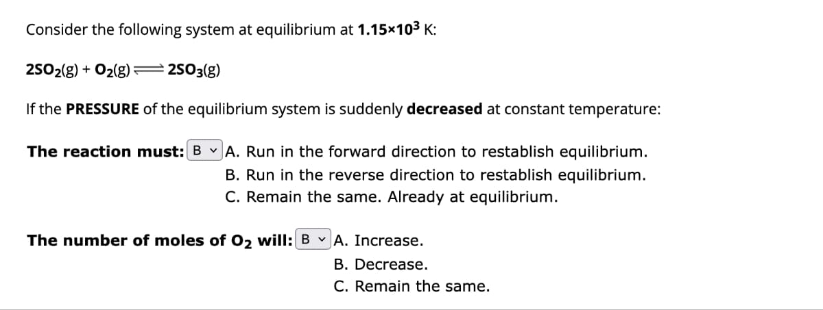Consider the following system at equilibrium at 1.15x10³ K:
2SO2(g) + O₂(g) — 2SO3(g)
If the PRESSURE of the equilibrium system is suddenly decreased at constant temperature:
The reaction must: B✓ A. Run in the forward direction to restablish equilibrium.
B. Run in the reverse direction to restablish equilibrium.
C. Remain the same. Already at equilibrium.
The number of moles of O₂ will: B ✓ A. Increase.
B. Decrease.
C. Remain the same.