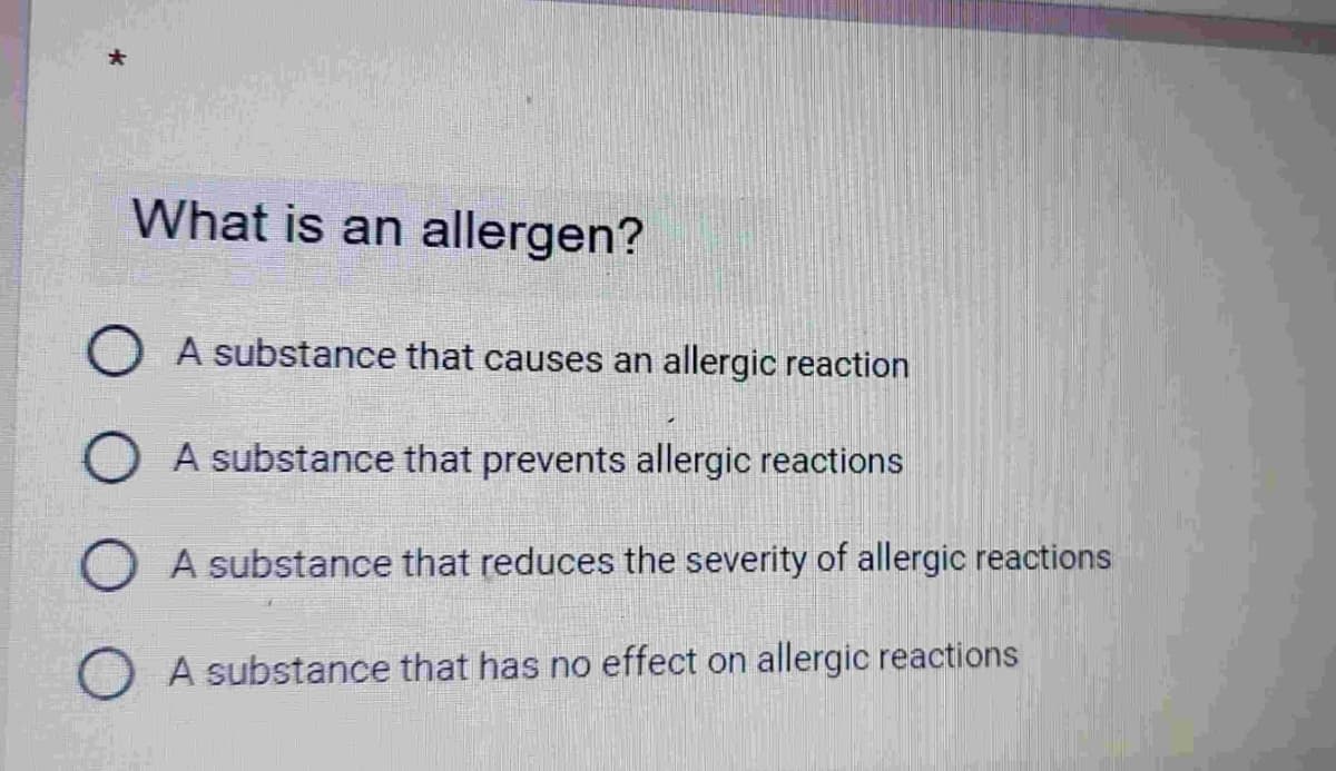 What is an allergen?
OA substance that causes an allergic reaction
A substance that prevents allergic reactions
A substance that reduces the severity of allergic reactions
A substance that has no effect on allergic reactions