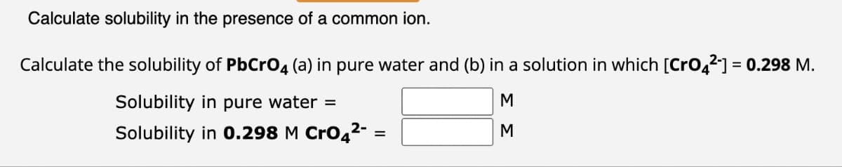 Calculate solubility in the presence of a common ion.
Calculate the solubility of PbCrO4 (a) in pure water and (b) in a solution in which [CrO42-] = 0.298 M.
Solubility in pure water =
2-
Solubility in 0.298 M CrO4²-
=
ΣΣ