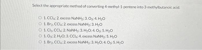 Select the appropriate method of converting 4-methyl-1-pentene into 3-methylbutanoic acid.
O 1CC: 2. excess NaNH,; 3. Og;4. HO
0 1. Br2, CCl4; 2. excess NaNH2; 3. HO
O 1 CB, CCI,;2. NaNH,; 3. H,O;4.O3:5.H,O
0 1.03;2. H,O; 3. CCl,; 4. excess NaNH25. HO
O 1. Br2, CCli2, excess NaNH2; 3. H04.05.HO