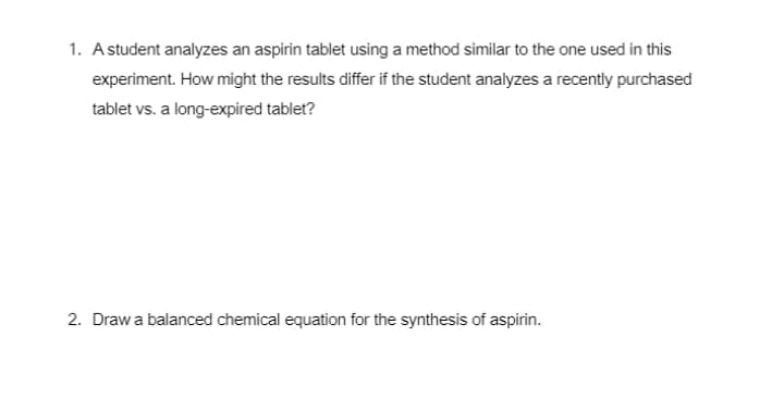 1. Astudent analyzes an aspirin tablet using a method similar to the one used in this
experiment. How might the results differ if the student analyzes a recently purchased
tablet vs. a long-expired tablet?
2. Drawa balanced chemical equation for the synthesis of aspirin.
