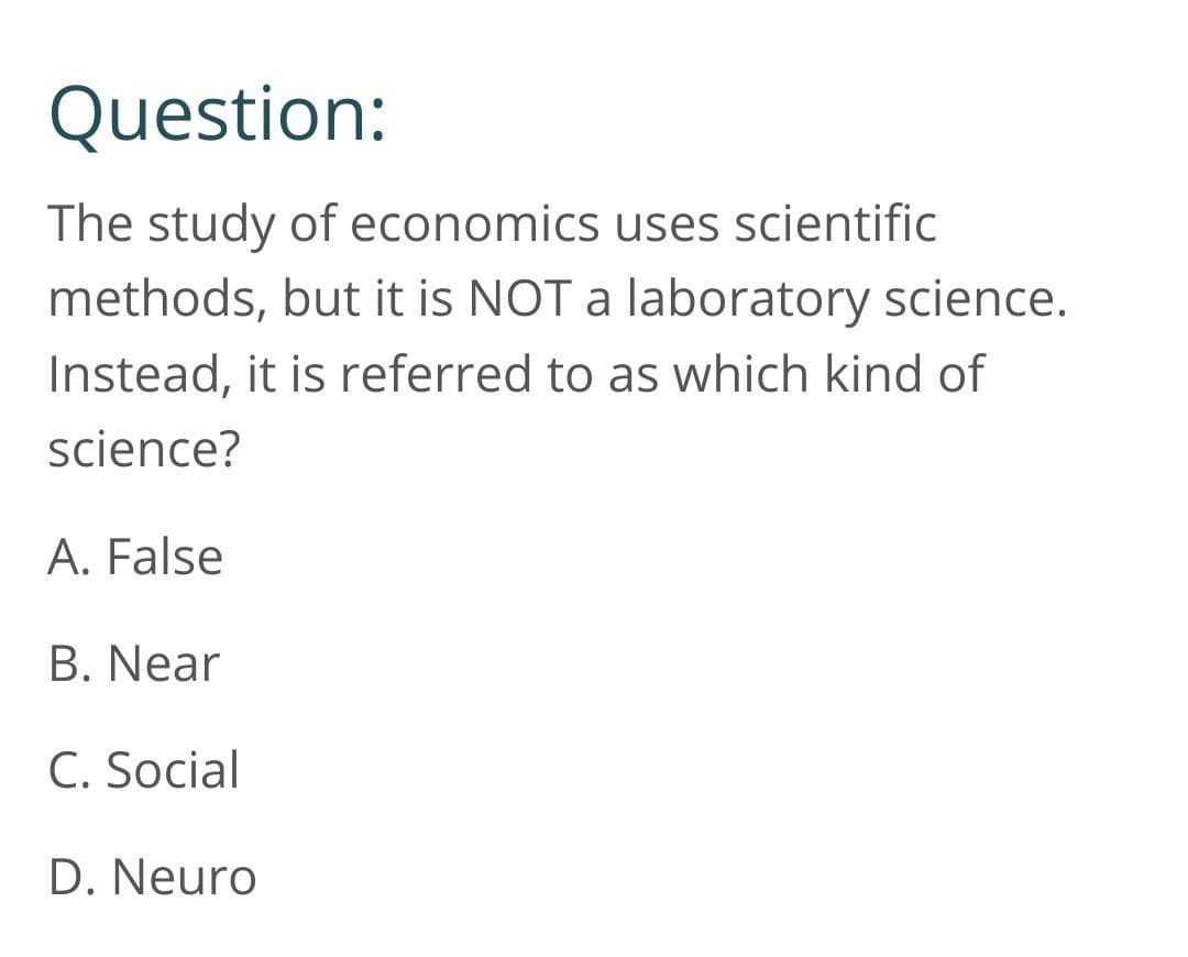 Question:
The study of economics uses scientific
methods, but it is NOT a laboratory science.
Instead, it is referred to as which kind of
science?
A. False
B. Near
C. Social
D. Neuro
