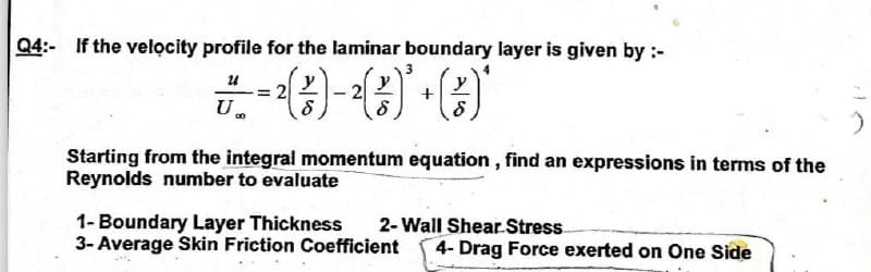 Q4:- If the velocity profile for the laminar boundary layer is given by :-
24
-²)-¹()*+()*
² ( 2 ) - ² ( ² ) ² + ( ²3/
= 2
00
Starting from the integral momentum equation, find an expressions in terms of the
Reynolds number to evaluate
1- Boundary Layer Thickness
2-Wall Shear Stress
3- Average Skin Friction Coefficient 4- Drag Force exerted on One Side