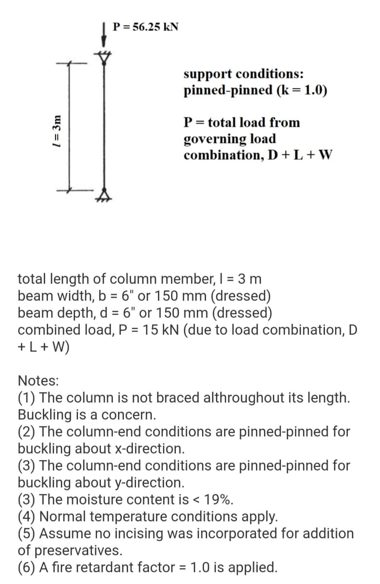 P = 56.25 kN
support conditions:
pinned-pinned (k = 1.0)
P = total load from
governing load
combination, D +L + W
total length of column member, I = 3 m
beam width, b = 6" or 150 mm (dressed)
beam depth, d = 6" or 150 mm (dressed)
combined load, P = 15 kN (due to load combination, D
+L+ W)
%3D
%3D
Notes:
(1) The column is not braced althroughout its length.
Buckling is a concern.
(2) The column-end conditions are pinned-pinned for
buckling about x-direction.
(3) The column-end conditions are pinned-pinned for
buckling about y-direction.
(3) The moisture content is < 19%.
(4) Normal temperature conditions apply.
(5) Assume no incising was incorporated for addition
of preservatives.
(6) A fire retardant factor = 1.0 is applied.
%3D
l = 3m

