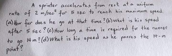 A sprinter accelerates from rest at a uniform
rate of 2 m/sec" for 5 sec to reach his maximum speed.
(a) How far does he go
after 5 sec? (e) How long
14 m ? (d) what is his speed
at that time ? (b)what is his speed
time is required for the runner
he
the 14-m
as
to
parsses
go
point ?
