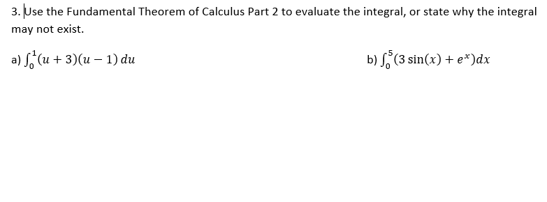 3. Use the Fundamental Theorem of Calculus Part 2 to evaluate the integral, or state why the integral
may not exist.
a) S, (u + 3)(u – 1) du
b) S (3 sin(x) + e*)dx
