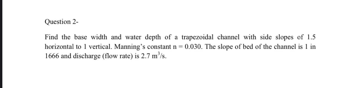 Question 2-
Find the base width and water depth of a trapezoidal channel with side slopes of 1.5
horizontal to 1 vertical. Manning's constant n = 0.030. The slope of bed of the channel is 1 in
1666 and discharge (flow rate) is 2.7 m/s.
