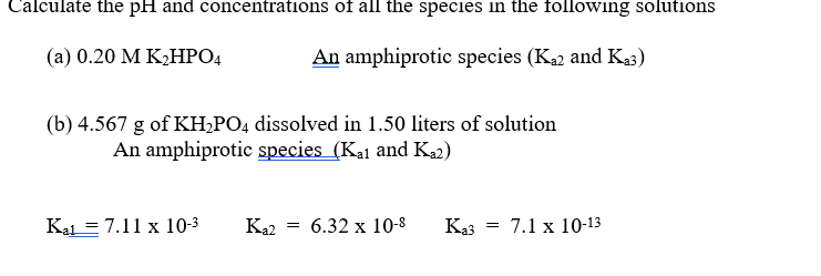 Calculate the pH and concentrations of all the species in the following solutions
(a) 0.20 M K,HPO4
An amphiprotic species (K2 and Ka3)
(b) 4.567 g of KH,PO4 dissolved in 1.50 liters of solution
An amphiprotic species (Kal and Ka2)
Kal = 7.11 x 10-3
Ka2
6.32 x 10-8
Ka3
7.1 x 10-13
