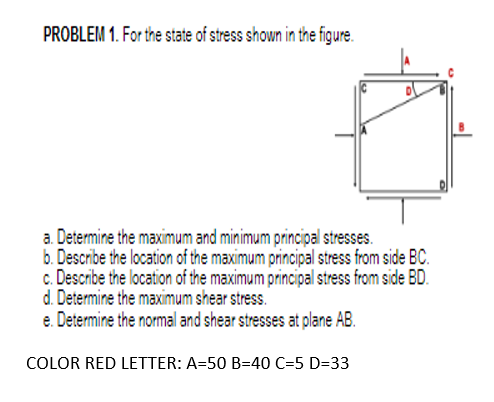 PROBLEM 1. For the state of stress shown in the figure.
a. Determine the maximum and minimum principal stresses.
b. Describe the location of the maximum principal stress from side BC.
c. Describe the location of the maximum principal stress from side BD.
d. Determine the maximum shear stress.
e. Determine the normal and shear stresses at plane AB.
COLOR RED LETTER: A=50 B=40 C=5 D=33
