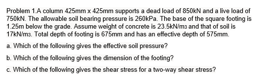 Problem 1.A column 425mm x 425mm supports a dead load of 850kN and a live load of
750KN. The allowable soil bearing pressure is 260kPa. The base of the square footing is
1.25m below the grade. Assume weight of concrete is 23.5kN/m3 and that of soil is
17KN/m3. Total depth of footing is 675mm and has an effective depth of 575mm.
a. Which of the following gives the effective soil pressure?
b. Which of the following gives the dimension of the footing?
c. Which of the following gives the shear stress for a two-way shear stress?
