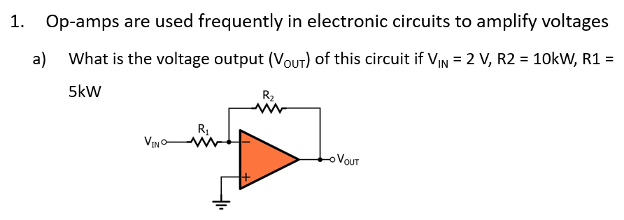 1.
Op-amps are used frequently in electronic circuits to amplify voltages
a) What is the voltage output (Vout) of this circuit if VIN = 2 V, R2 = 10kW, R1 =
5kW
R2.
R1
VIN W
OVOUT
