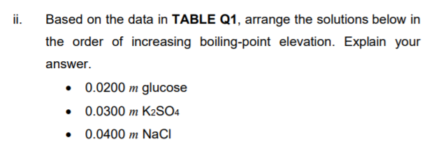 ii.
Based on the data in TABLE Q1, arrange the solutions below in
the order of increasing boiling-point elevation. Explain your
answer.
0.0200 m glucose
• 0.0300 m K2SO4
0.0400 m NaCI

