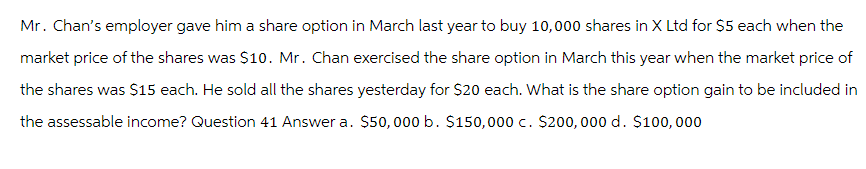 Mr. Chan's employer gave him a share option in March last year to buy 10,000 shares in X Ltd for $5 each when the
market price of the shares was $10. Mr. Chan exercised the share option in March this year when the market price of
the shares was $15 each. He sold all the shares yesterday for $20 each. What is the share option gain to be included in
the assessable income? Question 41 Answer a. $50,000 b. $150,000 c. $200, 000 d. $100, 000
