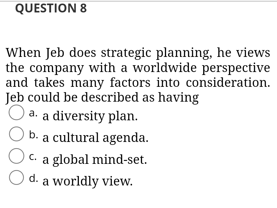 QUESTION 8
When Jeb does strategic planning, he views
the company with a worldwide perspective
and takes many factors into consideration.
Jeb could be described as having
O.
a. a diversity plan.
b. a cultural agenda.
C. a global mind-set.
С.
O
d. a worldly view.
