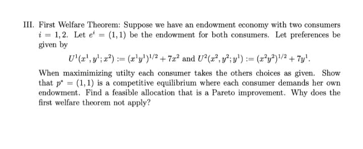 III. First Welfare Theorem: Suppose we have an endowment economy with two consumers
i = 1,2. Let e' = (1,1) be the endowment for both consumers. Let preferences be
given by
U'(x', y'; x²) := (x'y')'/² + 7x² and U²(x², y²; y') := (x²y²)/2 + 7y'.
When maximimizing utilty each consumer takes the others choices as given. Show
that p* = (1, 1) is a competitive equilibrium where each consumer demands her own
endowment. Find a feasible allocation that is a Pareto improvement. Why does the
first welfare theorem not apply?
