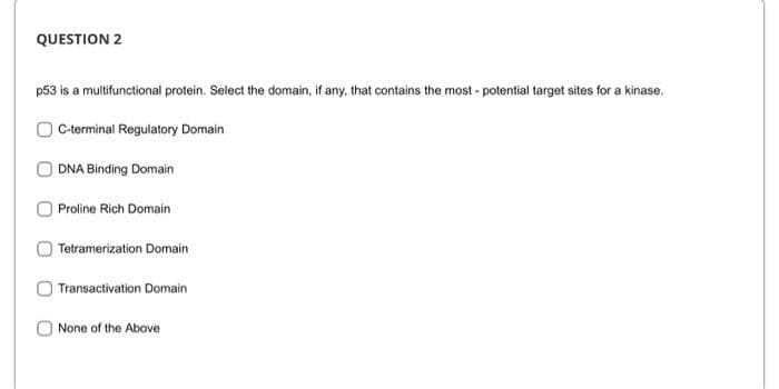 QUESTION 2
p53 is a multifunctional protein. Select the domain, if any, that contains the most - potential target sites for a kinase.
C-terminal Regulatory Domain
DNA Binding Domain
Proline Rich Domain
Tetramerization Domain
|Transactivation Domain
None of the Above
