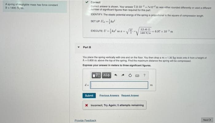 Correct
A spring of negligible mass has force constant
k- 1400 N/m.
Corect answer is shown. Your answer 7.0-10-7x10m was elther rounded diferently or used a different
number of signiticant figures than required for this part
IDENTIFY: The elastic potental energy of the spring is proportional to the square of compression length.
SET UP: U -ke
EXECUTE: Uka
2(3.40 J)
6.97 x 10m
1400 N/m
Part B
You place the spring verticaly with one ond on the ficor. You then drop a m1.30 kg book onto it hom a height of
h0 800 m above the lop of the spring. Find the maximum datance the spring wil be compressed
Express your answer in meters to three significant figures.
Submit Previous Answers Request Anset
X Incorrect; Try Again; 5 attempts remaining
Provide Feedback
Next>
